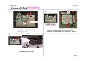 Page 11B Series
Confidential
Wireless LAN Card
1)2)1.MS-1-D.113)
Peel off the Filament Tape (three places). 
*Filament Tape: 12X30Outspread the tabs (two places) simultaneously to unlock,
and remove the Wireless LAN Card in the direction of the arrow.
Tab
Ferrite Core
Remove the Ferrite Core portion.Filament Tape
1 1
2
Wireless LAN Card
Wireless LAN Model 