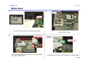 Page 19B Series
Confidential
1)2)1.MS-1-D.19
Mother Board
3)
Take out the connector portion of the Harness (one place).
Peel off the Reserve Battery (one place) from the Housing (Bottom),
and remove the Mother Board. Remove the four screws.
The adhesive tape is attached on the backside of the Reserve Battery.
Remark
Harness
Screw: B2
Reserve Battery
Mother Board
Adhesive Tape
Housing (Bottom) 