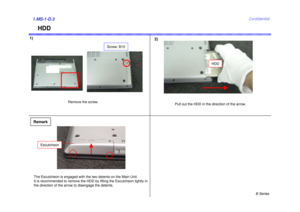 Page 3B Series
Confidential
HDD
1)2)1.MS-1-D.3
Remove the screw.
Pull out the HDD in the direction of the arrow.
HDD
Screw: B10
RemarkThe Escutcheon is engaged with the two detents on the Main Unit.
It is recommended to remove the HDD by lifting the Escutcheon lightly in 
the direction of the arrow to disengage the detents.
Escutcheon 