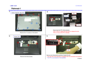 Page 9B Series
Confidential
Palmrest-1
1)2)1.MS-1-D.93) 4)
Remove the 12 screws on the bottom.Disconnect the FFC (three places). 
*FFC-1/FFC-2: Raise the lock lever to release the lock. 
*FFC-3: Pull out the FFC vertically.
Remove the three screws. Remove the Palmrest by pushing it toward the left. 
* The rear left of the Palmrest is engaged with the connectors and detents.
* The FFC is connected on the backside.
FFC-1
FFC-3
FFC-2
FFC
Screw: Red-B3 / Blue-B10
Screw: B10 