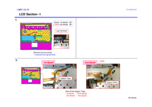 Page 12BX Series
Confidential
LCD Section -1
1)1.MS-1-D.12
Remove the one screw. 
* It secures the lug terminal.
Lug TerminalPeel off the Kapton Tape.
*1st Model --- Three places2nd Model --- Two places
Kapton Tape
1st Model
4[MA]
2nd Model
Kapton (FPC)
2)
Screw: 1st Model - B4 2nd Model - B34[MA] 
