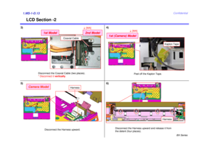 Page 13BX Series
Confidential
LCD Section -2
5)1.MS-1-D.13
Disconnect the Harness upward and release it from  
the detent (four places).
3)
Disconnect the Harness upward.
Camera Model
Harness
Camera Model
4)
Harness
6)
Peel off the Kapton Tape.
Kapton Tape
Disconnect the Coaxial Cable (two places).
* Disconnect it  vertically.
Coaxial Cable
1st Model
2nd Model4[MA]
1st (Camera) Model
4[MA] 
