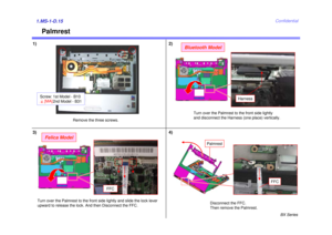 Page 16BX Series
Confidential
Palmrest
1)1.MS-1-D.15
Harness
Turn over the Palmrest to the front side lightly 
and disconnect the Harness (one place) vertically.
Disconnect the FFC.
Then remove the Palmrest.
2)
3)
Bluetooth Model
Felica Model
FFC
Turn over the Palmrest to the front side lightly and slide the lock lever
upward to release the lock. And then Disconnect the FFC.
4)
Remove the three screws.
FFC
Palmrest
Screw: 1st Model - B10 2nd Model - B314[MA] 