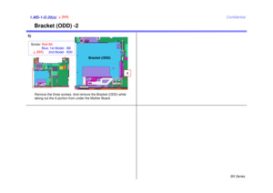 Page 23BX Series
Confidential
Bracket (ODD) -2
1.MS-1-D.20(a)
4[MA]
5)
Remove the three screws. And remove the Bracket (ODD) while
taking out the A portion from under the Mother Board.
Bracket (ODD)
Screw: Red-B4
Blue: 1st Model - B8 2nd Model - B304[MA]
A 