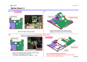 Page 30BX Series
Confidential
Mother Board -3
1.MS-1-D.27
7)
6)
Raise the Mother Board to the right side while 
releasing the connector portion from the Housing.
Connector Portion
Mother Board
Mother Board
Harness (RJ45+RJ11)
Insulator (PCB)
Side-B of the Mother Board
Turn over the Insulator (PCB), and disconnect the Harness 
(RJ45+RJ11) in the direction of the arrow. 
* Then remove the Mother Board. (1st Model)
8)
Peel off the Kapton Tape (one place).
Mother Board
2nd Model
4[MA]
Kapton Tape
Turn over the...