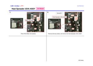 Page 33BX Series
Confidential
1.MS-1-D.28(a)1)1.MS-1-D.28(a)
Remove the two screws, and remove the Heat Spreader (ICH) ASSY.
Peel off the Mylar (two places).
4[MA]
Heat Spreader (ICH) ASSY
2nd Model
Mylar (Spreader)
2)
Heat Spreader (ICH) ASSY
Screw:B11 