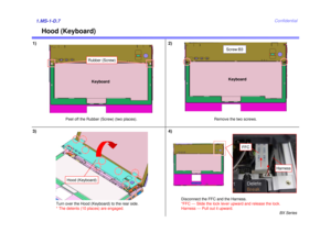 Page 7BX Series
Confidential
Hood (Keyboard)
1) 2)1.MS-1-D.73)
Peel off the Rubber (Screw) (two places). Remove the two screws.
Keyboard
Keyboard
Turn over the Hood (Keyboard) to the rear side.
* The detents (10 places) are engaged.
Hood (Keyboard)
Disconnect the FFC and the Harness.
*FFC --- Slide the lock lever upward and release the lock.
Harness --- Pull out it upward.
4)
FFC
Harness
Screw:B3
Rubber (Screw) 