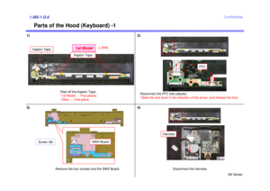 Page 8BX Series
Confidential
Parts of the Hood (Keyboard) -1
1) 2)1.MS-1-D.83)
Disconnect the FFC (two places).
*Slide the lock lever in the direction of the arrow, and release the lock.
Remove the four screws and the SWX Board. Disconnect the Harness.4)
SWX Board
Screw: B4
FFC
Harness
Kapton Tape1st Model
Kapton Tape
4[MA]
Peel off the Kapton Tape.
*1st Model --- Five places Other --- One place 
