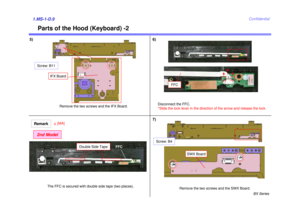 Page 9BX Series
Confidential
Parts of the Hood (Keyboard) -2
5) 6)1.MS-1-D.9
Disconnect the FFC.
*Slide the lock lever in the direction of the arrow and release the lock.Remove the two screws and the SWX Board.
SWX Board
Screw: B4
Remove the two screws and the IFX Board.
IFX Board
Screw: B11
FFC
7)
The FFC is secured with double side tape (two places).
Remark2nd Model
4[MA]
FFC
Double Side Tape 