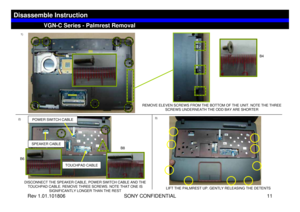 Page 11Rev 1.01.101806 SONY CONFIDENTIAL 11
VGC-LS1 Series – Battery Removal
2)3)
DISCONNECT THE SPEAKER CABLE, POWER SWITCH CABLE AND THE 
TOUCHPAD CABLE. REMOVE THREE SCREWS. NOTE THAT ONE IS 
SIGNIFICANTLY LONGER THAN THE REST REMOVE ELEVEN SCREWS FROM THE BOTTOM OF THE UNIT. NOTE THE THREE
SCREWS UNDERNEATH THE ODD BAY ARE SHORTER
LIFT THE PALMREST UP. GENTLY RELEASING THE DETENTS
VGN-C Series - Palmrest Removal
Disassemble Instruction
1)
POWER SWITCH CABLESPEAKER CABLE
TOUCHPAD CABLE
B6
B4
B6B8 