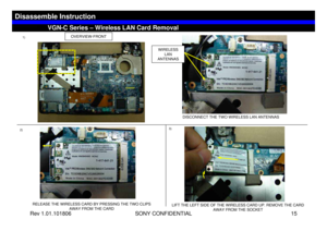 Page 15Rev 1.01.101806 SONY CONFIDENTIAL 15
VGC-LS1 Series – Battery Removal
LIFT THE LEFT SIDE OF THE WIRELESS CARD UP. REMOVE THE CARD 
AWAY FROM THE SOCKET
VGN-C Series – Wireless LAN Card Removal
Disassemble Instruction
OVERVIEW-FRONT
2)3) 1)
DISCONNECT THE TWO WIRELESS LAN ANTENNAS
RELEASE THE WIRELESS CARD BY PRESSING THE TWO CLIPS 
AWAY FROM THE CARD
WIRELESS 
LAN 
ANTENNAS 