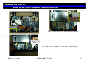 Page 16Rev 1.01.101806 SONY CONFIDENTIAL 16
VGC-LS1 Series – Battery RemovalVGN-C Series – Bluetooth Module and Antenna Removal
Disassemble Instruction
2)1)
OVERVIEW-FRONT
REMOVE TWO SCREWS FROM THE BLUETOOTH ANTENNA
LIFT THE BLUETOOTH ANTENNA UP. LIFT THE BLUETOOTH MODULE UP
BLUETOOTH 
MODULE
B3 