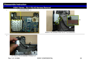 Page 20Rev 1.01.101806 SONY CONFIDENTIAL 20
VGC-LS1 Series – Battery Removal
2)
LIFT THE RJ-11/RJ-45 ASSEMBLY STRAIGHT UP
VGN-C Series – RJ-11/RJ-45 Harness Removal
Disassemble Instruction
OVERVIEW-FRONT
1)
REMOVE TWO SCREWS FROM THE RJ-11/RJ-45 BRACKET
B3 