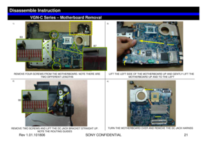 Page 21Rev 1.01.101806 SONY CONFIDENTIAL 21
VGC-LS1 Series – Battery Removal
1)
2)3)
4)REMOVE TWO SCREWS AND LIFT THE DC JACK BRACKET STRAIGHT UP. 
NOTE THE ROUTING GUIDES
VGN-C Series – Motherboard Removal
Disassemble Instruction
REMOVE FOUR SCREWS FROM THE MOTHERBOARD. NOTE THERE ARE 
TWO DIFFERENT LENGTHSLIFT THE LEFT SIDE OF THE MOTHERBOARD UP AND GENTLY LIFT THE 
MOTHERBOARD UP AND TO THE LEFT
TURN THE MOTHERBOARD OVER AND REMOVE THE DC JACK HARNSS
B7 B3
B3 