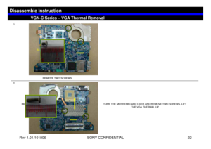 Page 22Rev 1.01.101806 SONY CONFIDENTIAL 22
VGC-LS1 Series – Battery Removal
1)
2)
TURN THE MOTHERBOARD OVER AND REMOVE TWO SCREWS. LIFT 
THE VGA THERMAL UP
VGN-C Series – VGA Thermal Removal
Disassemble Instruction
REMOVE TWO SCREWS 
B3
B6 