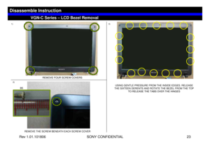 Page 23Rev 1.01.101806 SONY CONFIDENTIAL 23
VGC-LS1 Series – Battery Removal
1)
2)3)
REMOVE THE SCREW BENEATH EACH SCREW COVER
VGN-C Series – LCD Bezel Removal
Disassemble Instruction
REMOVE FOUR SCREW COVERS 
USING GENTLE PRESSURE FROM THE INSIDE EDGES. RELEASE 
THE SIXTEEN DERENTS AND ROTATE THE BEZEL FROM THE TOP 
TO RELEASE THE TABS OVER THE HINGES
B5 