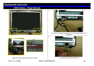 Page 24Rev 1.01.101806 SONY CONFIDENTIAL 24
VGN-C Series – Hinge Removal
Disassemble Instruction
1)2)
REMOVE THREE SCREWS FROM EACH HINGELIFT THE LEFT HINGE STRAIGHT UP. NOTE THE ROUTING OF THE 
HARNESS
3)
LIFT THE RIGHT HINGE STRAIGHT UP
B5 