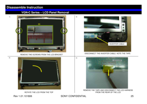Page 25Rev 1.01.101806 SONY CONFIDENTIAL 25
VGN-C Series – LCD Panel Removal
Disassemble Instruction
1)
2)3)
4)
REMOVE TWO SCREWS FROM THE LCD BRACKET
ROTATE THE LCD FROM THE TOPDISCONNECT THE INVERTER CABLE. NOTE THE TAPE
REMOVE THE TAPE AND DISCONNECT THE LCD HARNESS 
FROM THE REAR OF THE LCD
INVERTER CABLE
B5 