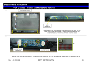 Page 26Rev 1.01.101806 SONY CONFIDENTIAL 26
VGN-C Series – Inverter and Microphone Removal
Disassemble Instruction
1)
2)
OVERVIEW-FRONT
LCD 
HARNESS
DISCONNECT THE LCD HARNESS. THE INVERTER IS AFFIXED TO THE 
DISPLAY HOUSING WITH DOUBLE-SIDED ADHESIVE. REMOVE THE 
INVERTER GENTLY ROTATING IT FROM THE TOP EDGE
REMOVE TWO SCREWS. DISCONNECT THE MICROPHONE HARNESS. LIFT THE MICROPHONE BOARD AND THE MINROPHONE UP
MICROPHONE 
HARNESS
MICROPHONE
B2 