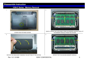 Page 6Rev 1.01.101806 SONY CONFIDENTIAL 6
VGC-LS1 Series – Battery Removal
1)
LOOSEN ONE RETAINED SCREW
2)3)ROTATE THE RAM DOOR TOWARDS THE BOTTOM OF THE SYSTEMGENTLY PRESS THE CLIPS AWAY FROM THE MEMORY MODULE AND LIFT 
THE MEMORY MODULE FROM THE SYSTEM
VGN-C Series - Memory Removal
Disassemble Instruction
REPEAT FOR THE SECOND MEMORY MODULE
4) 