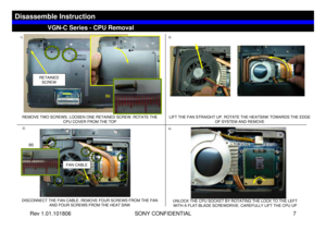 Page 7Rev 1.01.101806 SONY CONFIDENTIAL 7
1)
2)
VGN-C Series - CPU Removal
Disassemble Instruction
REMOVE TWO SCREWS. LOOSEN ONE RETAINED SCREW. ROTATE THE 
CPU COVER FROM THE TOP
DISCONNECT THE FAN CABLE. REMOVE FOUR SCREWS FROM THE FAN 
AND FOUR SCREWS FROM THE HEAT SINK
3)LIFT THE FAN STRAIGHT UP. ROTATE THE HEATSINK TOWARDS THE EDGE 
OF SYSTEM AND REMOVE4)
UNLOCK THE CPU SOCKET BY ROTATING THE LOCK TO THE LEFT 
WITH A FLAT-BLADE SCREWDRIVE. CAREFULLY LIFT THE CPU UP
FAN CABLE
RETAINED 
SCREW
B6
B5 