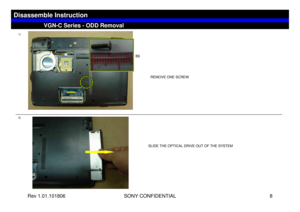 Page 8Rev 1.01.101806 SONY CONFIDENTIAL 8
1)
2)
REMOVE ONE SCREW
SLIDE THE OPTICAL DRIVE OUT OF THE SYSTEM
VGN-C Series - ODD Removal
Disassemble Instruction
B6 