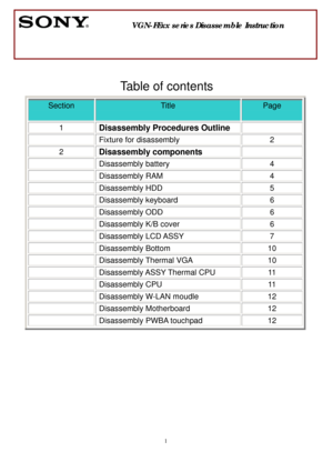 Page 1 
1  
 
 
 
 
Table of contents 
Section 
 
Title 
 
Page 
 
1 Disassembly Procedures Outline  
  Fixture for disassembly  2 
2 Disassembly components  
 Disassembly battery  4 
 Disassembly RAM  4 
 Disassembly HDD  5 
 Disassembly keyboard  6 
 Disassembly ODD  6 
  Disassembly K/B cover  6 
 Disassembly LCD ASSY  7 
 Disassembly Bottom  10 
 Disassembly Thermal VGA  10 
 Disassembly ASSY Thermal CPU 11 
 Disassembly CPU  11 
  Disassembly W-LAN moudle  12 
 Disassembly Motherboard  12 
  Disassembly...