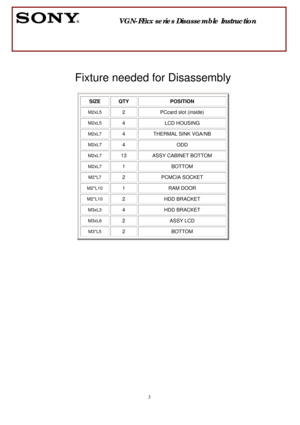 Page 3 
3
 
 
 
 
Fixture needed for Disassembly 
 
 
 
 
 
 
 
 
 
 
 
 
 
 
 
 
 
 
 
 
 
 
 
               VGN-FExx series Disassemble Instruction 
  
SIZE QTY  POSITION 
M2xL5 2 PCcard slot (inside) 
M2xL5 4 LCD HOUSING 
M2xL7 4  THERMAL SINK VGA/NB 
M2xL7 4 ODD 
M2xL7 13  ASSY CABINET BOTTOM 
M2xL7 1 BOTTOM 
M2*L7 2 PCMCIA SOCKET 
M2*L10 1 RAM DOOR 
M2*L10 2 HDD BRACKET 
M3xL3 4 HDD BRACKET 
M3xL6 2 ASSY LCD 
M3*L5 2 BOTTOM 
  