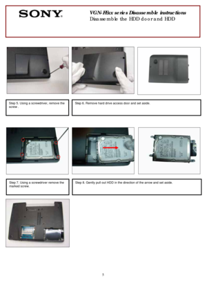 Page 5 
5
 
 
  
 
 
 
                                       
                              
 
 
 
 
 
                                
 
      
                                  
 
 
  
    
 
 
 
 
 
                              
 
 
                                        
 
 
                   
  
     
 
 
 
 
 
 
 
       
 
VGN-FExx series Disassemble instructions 
Disassemble the HDD door and HDD 
 
Step 5. Using a screwdriver, remove the 
screw .
 
 
Step 6. Remove hard drive access door and set...