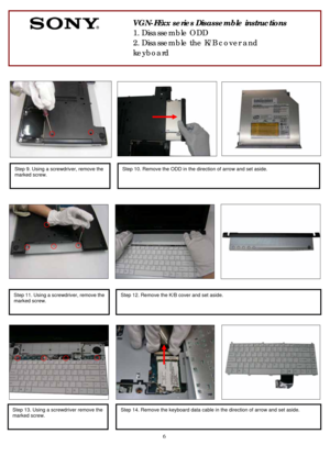 Page 6 
6
              
               
 
 
 
 
 
 
   
 
 
 
 
 
 
                           
  
          
 
 
 
     
 
 
 
 
     
 
   
   
 
 
      
        
          
               
 
    
 
 
 
 
Step 9. Using a screwdriver, remove the 
marked screw. 
 
Step 10. Remove the ODD in the direction of arrow and set aside. 
 
       
 
VGN-FExx series Disassemble instructions 
1. Disassemble ODD 
2. Disassemble the K/B cover and 
keyboard 
Step 12. Remove the K/B cover and set aside. 
 
Step 14. Remove...