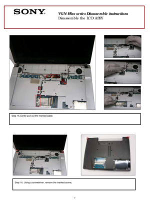 Page 7 
7
 
 
 
 
 
 
 
 
 
 
        
 
 
 
 
 
 
 
 
 
        
 
 
                            
 
 
 
 
 
 
 
                
 
 
 
 
  
 
 
 
 
 
Step 15.Gently pull out the marked cable. 
 
Step 16. Using a screwdriver, remove the marked screw. 
 
       
 
VGN-FExx series Disassemble instructions 
Disassemble the LCD ASSY  