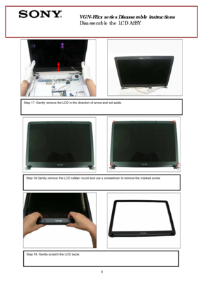 Page 8 
8
 
 
 
 
 
 
 
        
 
  
 
 
 
 
 
       
 
 
 
 
 
 
 
 
 
 
 
  
                  
 
 
 
 
  
 
       
 
 
 
          
 
 
Step 17. Gently remove the LCD in the direction of arrow and set aside. 
 
 
Step 18.Gently remove the LCD rubber round and use a screwdriver to remove the marked screw. 
 
Step 19. Gently scratch the LCD bezel. 
       
 
VGN-FExx series Disassemble instructions 
Disassemble the LCD ASSY  