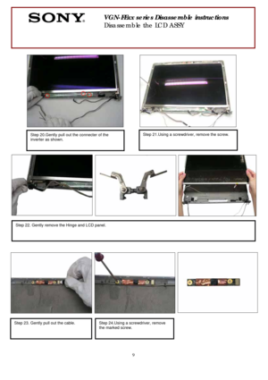 Page 9 
9
 
 
 
 
 
 
                
 
 
 
 
 
 
 
 
 
 
 
 
 
 
 
 
 
 
 
 
 
 
 
 
 
 
 
 
 
 
 
 
 
 
 
       
 
VGN-FExx series Disassemble instructions 
Disassemble the LCD ASSY 
Step 21.Using a screwdriver, remove the screw.
 
Step 20.Gently pull out the connecter of the 
inverter as shown. 
 
Step 22. Gently remove the Hinge and LCD panel. 
 
 
Step 23. Gently pull out the cable. Step 24.Using a screwdriver, remove 
the marked screw.
 
  