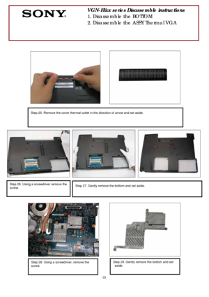 Page 10 
10
 
 
 
 
 
 
 
 
 
 
 
 
 
 
      
 
 
   
           
 
 
 
 
 
 
 
       
    
 
 
 
   
        
                                  
 
 
 
 
 
 
 
 
Step 27. Gently remove the bottom and set aside. 
 
Step 26. Using a screwdriver remove the 
screw. 
 
Step 25. Remove the cover thermal outlet in the direction of arrow and set aside. 
 
        
 
VGN-FExx series Disassemble instructions 
1. Disassemble the BOTTOM 
2. Disassemble the ASSY Thermal VGA 
 
 
Step 28. Using a screwdriver, remove the...