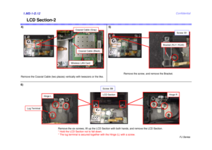 Page 13FJ Series
Confidential
LCD Section-2
4)1.MS-1-D.126)
Bracket (RJ11-RJ45)
Screw: B1
Remove the screw, and remove the Bracket.
Screw: B8
Remove the six screws, lift up the LCD Section with both hands, and remove the LCD Section. 
* Hold the LCD Section not to fall down. 
* The lug terminal is secured together with the Hinge (L) with a screw.
LCD Section
Hinge L
Hinge R
Lug Terminal
Remove the Coaxial Cable (two places) vertically with tweezers or the like.
Wireless LAN Card
Coaxial Cable (Gray)
Coaxial...