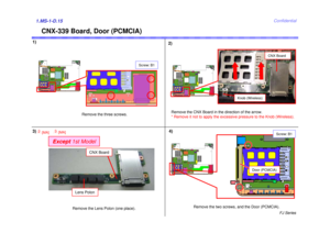 Page 16FJ Series
Confidential
Except1st Model
CNX-339 Board, Door (PCMCIA)
1.MS-1-D.151)
Remove the CNX Board in the direction of the arrow. 
* Remove it not to apply the excessive pressure to the Knob (Wireless).2)
3)
Remove the two screws, and the Door (PCMCIA).
Knob (Wireless)
CNX Board
Remove the three screws.
Screw: B1
Door (PCMCIA)
Screw: B1
4)
2 [MA]
Remove the Lens Polon (one place).Lens Polon
CNX Board
3[MA] 