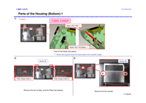 Page 22FJ Series
Confidential
Parts of the Housing (Bottom)-1
2) 3)1.MS-1-D.21
Screw: B6
Remove the two screws.
Screw: B1
Remove the two screws, and the Plate (two places).
Plate (Hinge Under-L)
Plate (Hinge Under-R)
Mylar (RJ1145) *1
Mylar (RJ1145 Base)  *1
FJ56G, FJ58GP
3
[ADD]
1)
Peel off the Mylar (two place).
*1: Above two figures show the same parts from another angle. 
