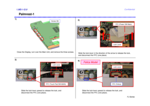Page 10FJ Series
Confidential
Palmrest-1
1)1.MS-1-D.93)
Close the Display, turn over the Main Unit, and remove the three screws.
2)
4)Slide the lock lever in the direction of the arrow to release the lock,
and disconnect the FFC (one place).
FFC (Touch Pad SW-MAIN)
Screw: B3
Felica Model
FFC (Power SW-Main)
Lock Lever
Slide the lock lever upward to release the lock, and 
disconnect the FFC (one place).
FFC (Felica)Lock Lever
Slide the lock lever upward to release the lock, and 
disconnect the FFC (one place)....
