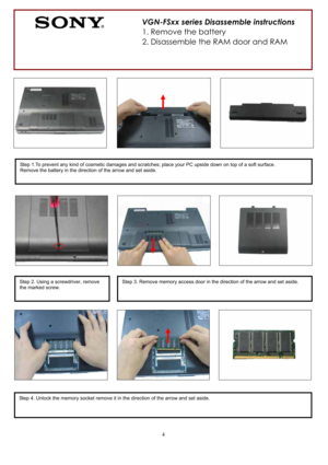 Page 44
                                
Step 2. Using a screwdriver, remove 
the marked screw.Step 3. Remove memory access door in the direction of the arrow and set aside. 
Step 1.To prevent any kind of cosmetic damages and scratches; place your PC upside down on top of a soft surface. 
Remove the battery in the direction of the arrow and set aside. 
Step 4. Unlock the memory socket remove it in the direction of the arrow and set aside. 
VGN-FSxx series Disassemble instructions 
1. Remove the battery 
2....