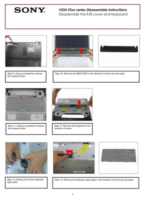 Page 66
          
Step 9. Using a screwdriver remove 
the marked screw. Step 10. Remove the KBCOVER in the direction of arrow and set aside. 
Step 11. Using a screwdriver remove 
the marked screw. 
VGN-FSxx series Disassemble instructions 
Disassemble the K/B cover and keyboard 
Step 12. Remove the keyboard in the 
direction of arrow. 
Step 13. Gently pull out the keyboard 
data cable. Step 14. Remove the keyboard data cable in the direction of arrow and set aside.  