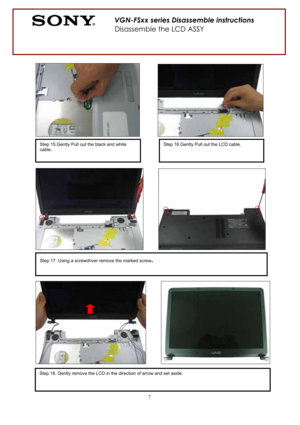 Page 77
Step 15.Gently Pull out the black and white 
cable. 
Step 17. Using a screwdriver remove the marked screw.
VGN-FSxx series Disassemble instructions 
Disassemble the LCD ASSY 
Step 16.Gently Pull out the LCD cable. 
Step 18. Gently remove the LCD in the direction of arrow and set aside.  