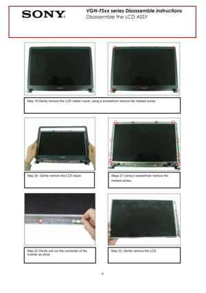 Page 88
VGN-FSxx series Disassemble instructions 
Disassemble the LCD ASSY 
Step 19.Gently remove the LCD rubber round, using a screwdriver remove the marked screw. 
Step 20. Gently remove the LCD bezel. Steps 21.Using a screwdriver remove the 
marked screw
.
Step 22.Gently pull out the connecter of the 
inverter as show. Step 23. Gently remove the LCD.    