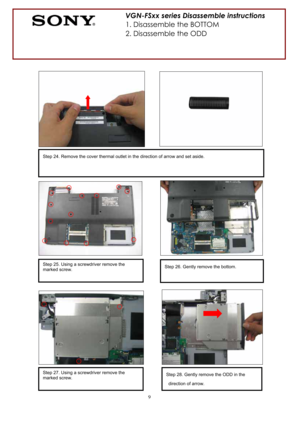 Page 99
Step 26. Gently remove the bottom. Step 25. Using a screwdriver remove the 
marked screw. 
Step 24. Remove the cover thermal outlet in the direction of arrow and set aside. 
VGN-FSxx series Disassemble instructions 
1. Disassemble the BOTTOM 
2. Disassemble the ODD 
Step 27. Using a screwdriver remove the 
marked screw. Step 28. Gently remove the ODD in the 
direction of arrow.  