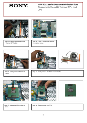 Page 1010
VGN-FSxx series Disassemble instructions 
Disassemble the ASSY Thermal CPU and 
CPU
Step 29. Gently remove the ASSY 
Thermal CPU cable. Step 30. Using a screwdriver remove 
the marked screw. 
Step 31. Gently remove the DC IN 
cable. Step 32. Gently remove the ASSY Thermal CPU. 
Step 33. Unlock the CPU socket as 
show. Step 34. Gently remove the CPU.  