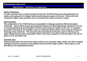 Page 2Rev 1.01.100906 SONY CONFIDENTIAL 2
Safety PrecautionsIn order to prevent harm to both yourself and the unit, ALWAYS disconnect all peripherals and 
cables, and unplug the AC Adapter before performing any repairs on the unit.  Shoes with non-
conductive rubber soles should be worn to minimize the chance of shock or injury.
ESD ProtectionThe components of the VGN-N Series are susceptible to damage caused by ESD (electrostatic 
discharge).  Always follow proper grounding procedures and utilize appropriate...