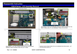 Page 12Rev 1.01.100906 SONY CONFIDENTIAL 12
VGC-LS1 Series – Battery Removal
OVERVIEW-FRONT
DISCONNECT THE TWO CONNECTORS ON THE LCD HARNESS. 
REMOVE THREE SCREWS FROM THE LEFT HINGE
LCD 
HARNESS
1)2)
3)
RJ-45 
HARNESS
DISCONNECT THE RJ-45 HARNESS. REMOVE THREE SCREWS ON THE 
RIGHT HINGE AND LIFT LCD ASSEMBLY FROM THE SYSTEM
REMOVE ONE SCREW FROM THE LCD HARNESS ROUTING GUIDE.  LIFT 
THE ROUTING GUIDE UP 
VGN-N Series - LCD Assembly Removal
Disassemble Instruction
B1
B1B2 
