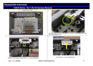 Page 17Rev 1.01.100906 SONY CONFIDENTIAL 17
OVERVIEW-FRONT
1)2)
3)
REMOVE ONE SCREW FROM THE RJ-11 /RJ-45 HARNESS
RELEASE THE CLIP ON EACH SIDE OF THE RJ-11 /RJ-45 BRACKET AND 
LIFT THE BRACKET UP
LIFT THE RJ-11 /RJ-45 HARNESS UP
VGN-N Series - RJ-11/RJ-45 Harness Removal
Disassemble Instruction
B7 