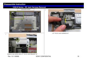 Page 18Rev 1.01.100906 SONY CONFIDENTIAL 18
VGC-LS1 Series – Battery Removal
OVERVIEW-FRONT
1)2)
REMOVE ONE SCREW AND LIFT THE DC JACK BRACKET UPLIFT THE DC JACK HARNESS UP
VGN-N Series - DC Jack Harness Removal
Disassemble Instruction
B7 