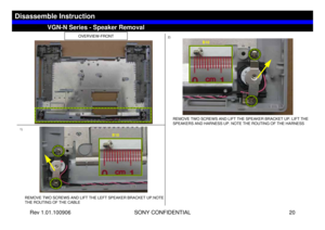 Page 20Rev 1.01.100906 SONY CONFIDENTIAL 20
VGC-LS1 Series – Battery Removal
1)2)
OVERVIEW-FRONT
REMOVE TWO SCREWS AND LIFT THE LEFT SPEAKER BRACKET UP.NOTE 
THE ROUTING OF THE CABLE
REMOVE TWO SCREWS AND LIFT THE SPEAKER BRACKET UP. LIFT THE 
SPEAKERS AND HARNESS UP. NOTE THE ROUTING OF THE HARNESS
VGN-N Series - Speaker Removal
Disassemble Instruction
B10
B10 