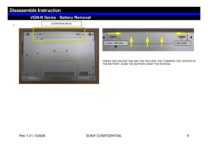 Page 5Rev 1.01.100906 SONY CONFIDENTIAL 5
1)
OVERVIEW-BACK
PRESS THE UNLOCK TAB AND THE RELEASE TAB TOWARDS THE CENTER OF 
THE BATTERY. SLIDE THE BATTERY AWAY THE SYSTEM.
LOCK / UNLOCK
RELEASE
VGN-N Series - Battery Removal
Disassemble Instruction 